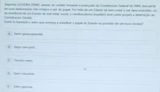 Segundo OLVERA (1999), apesar do careter inovador e avançado da Constituliçat Federal de 1382, boa parte
de suas elaboraçóes nào chegou a sair do papel. Por falta de um Estado de bem -estar a ser desconstruido,a
da eristéncia de um Estado de mal-estar social oneolberalismo brasileirotere como projeto a destrução ca
Constituição Cidadá
Comoé chamado o setor que começa a substitult o papel do Estado na provisão de servicos socials?
A Setor governamental.
B Setor mercantil
C Terceiro setor.
D Setor industrial.
E Setor agricola