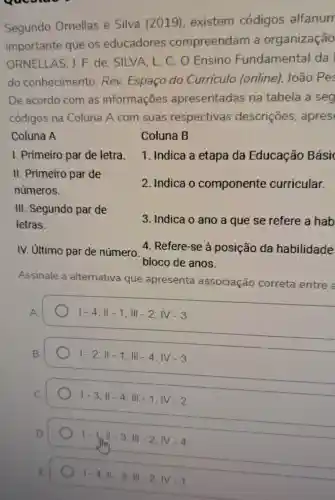 Segundo Omellas e Silva (2019), existem códigos alfanum
importante que os educadores compreendam organização
ORNELLAS, I F. de; SILVA . L C. O Ensino Fundamental da
do conhecimento . Rev. Espaço do Curriculo (online). João Pes
De acordo com as informaçōes apresentadas na tabela a seg
códigos na Coluna A com suas respectivas descriçōes . apres
1. Indica a etapa da Educação Bási
Coluna A
I. Primeiro par de letra.
II. Primeiro par de
números.
III. Segundo par de
letras.
Coluna B
2. Indica o componente curricular.
3. Indica o ano a que se refere a hab
IV. Ultimo par de número.
4. Refere-se à posição da habilidade
bloco de anos.
Assinale a alternativa que apresenta associação correta entre
vert -4;Vert -1;Vert vert -2;vert V-3
vert -2;Vert -1;Vert -4;vert V-3
1-3;Vert -4;Vert vert -1;vert V-2
1-1/1-3,111-2;WV-4
1-4,11-3,11-2,1V-1