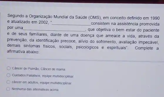 Segundo a Organização Mundial da Saúde (OMS), em conceito definido em 1990
e atualizado em 2002, __ consistem na assistência promovida
por uma __ que objetiva o bem estar do paciente
e de seus familiares , diante de uma doença que ameace a vida, através da
prevenção, da identificação precoce , alívio do sofrimento , avaliação impecável,
demais sintomas fisicos, sociais , psicológicos e espirituais Complete a
afirmativa abaixo:
Câncer de Pulmão, Cǎncer de mama
Cuidados Paliativos, equipe multidisciplinar
câncer em adultos, equipe multidisciplinar.
Nenhuma das alternativas acima