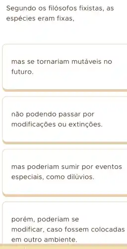 Segundo os filósofos fixistas , as
espécies eram fixas,
mas se tornariam mutáveis no
futuro.
não podendo passar por
modificações ou extinções.
mas poderiam sumir por eventos
especiais, como dilúvios.
porém , poderiam se
modificar, caso fossem colocadas
em outro ambiente.