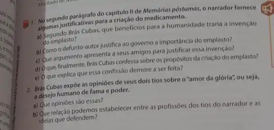 segundo parágrafo do capítulo II de póstumas, o narrador fornece
algumas justificativas para.criação do medicamento.
a) Segundo Brás Cubas que beneficios para a humanidade traria a invenção
do emplasto?
b) Como o defunto -autor justifica ao governo a importância do emplasto?
c) Que argumento apresenta a seus amigos para justificar essa invenção?
d)
que, finalmente, Brás Cubas confessa sobre os propósitos da crlação do emplasto?
e) O que explica que essa confissão demore a ser feita?
2. Brás Cubas expōe as opiniões de seus dois tios sobre o "amor da glória", ou seja,
desejo humano de fama e poder.
a) Que opiniōes são essas?
b) Que relação estabelecer entre as profissões dos tios do narrador e as
ideias que defendem?