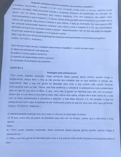 Segundo pesquisa nacional brasileiro desconhece a hepatite C
brasileiro desconhece a hepatite C e tem uma percepção errada sobre a doença, segundo revela
pesquisa divulgada nesta terça-feira durante o Congresso Brasileiro de Hepatologia, em Salvador. De
acordo com os dados levantados pelo Instituto Datatolha.
51%  dos brasileiros não sabem dizer
espontaneamente o que hepatite C. O estudo mostra ainda que
86%  dos entrevistados concordam que a
maioria das pessoas desconhece a doença e seus efeitos. A falta de informação fica clara quando
24% 
das pessoas pesquisadas disseram conhecer uma vacina contra a hepatite C e
7%  dos entrevistados
afirmaram já terem sido vacinados contra a doença - desconhecendo o fato de que não existe imunização.
Atualmente, somente as hepatites A e B possuem vacina.
(http://veja.abril.com.br/noticia /saude/segundo-pesquisa -nacional-brasileiro-desconhec e-a-hepatite-C.
Acesso: 03/10/2011. Adaptado.)
Para reforçar a tese de que o brasileiro desconhece a hepatite C o autor do texto utiliza
A) dados percentuais de uma pesquisa.
B) gráficos e outros dados numéricos.
C) opiniōes de especialistas sobre o assunto
D) resultados de avaliações de pacientes.
QUESTÃO 4
Passagem pela adolescência
"Filho criado, trabalho redobrado "Esse conhecido ditado popular ganha sentido quando chega a
adolescência. Nessa fase, o filho já não precisa dos cuidados que os pais dedicam à criança, tão
dependente. Mas o que ele ganha de liberdade para viver a sua própria vida resulta diversas
preocupações para os pais Temos uma forte tendência a considerar a adolescência mais problemática
para os pais do que para os filhos É que, como eles já gozam de liberdade para sair com os amigos,
parece que a vida deles é uma eterna festa. Mas vamos com calma, porque não é bem assim.Se a vida
com os filhos adolescentes é complexa e delicada, a vida deles também o é. Na verdade, a fase da
adolescência é bem mais complicada de ser vivida pelos jovens do que por seus pais. (http:parallel goo.gINXvhM.
Acesso: 07/09/2012. Adaptado.)
A intertextualidade explicita com outro texto ou discurso é observada no trecho:
A) "É que, como eles já gozam de liberdade para sair com os amigos, parece que a vida deles é uma
eterna
festa."
B) "Filho criado, trabalho redobrado." Esse conhecido ditado popular ganha sentido quando chega a
adolescência.
C) "Mas o que ele ganha de liberdade para viver a sua própria vida resulta diversas preocupações para os
pais."