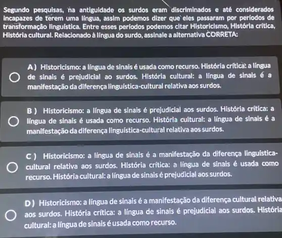 Segundo pesquisas, na antiguldade os surdos eram discriminados e até considerados
incapazes de térem uma lingua, assim podemos dizer que eles passaram por perfodos de
transformação linguística . Entre esses períodos podemos citar Historicismo , Histórla crítica,
História cultural. Relacionado à língua do surdo, assinale a alternativa CORRETA:
A) Historicismo: a língua de sinais é usada como recurso. História crítica: a língua
de sinais é prejudicial ao surdos. História cultural: a lingua de sinais e a
manifestação da diferença lingulstica-cultural relativa aos surdos.
B Historicismo: a língua de sinais é prejudicial aos surdos. História critica:a
língua de sinais é usada como recurso História cultural: a língua de sinais é a
manifestação da diferença linguistica-cultural relativa aos surdos.
C) Historicismo: a língua de sinais é a manifestação da diferença linguística-
cultural relativa aos surdos. História criftica: a língua de sinais é usada como
recurso. História cultural:a língua de sinais é prejudicial aos surdos.
D) Historicismo: a língua de sinais é a manifestação da diferença cultural relativa
aos surdos. História crítica: a língua de sinais é prejudicial aos surdos. História
cultural: a língua de sinais é usada como recurso.