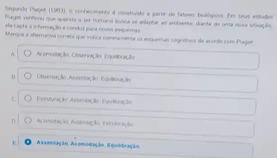 Segundo Piaget (1993)o conhecimento construldo a partir de fatores biológicos. Em seus estudos
Piaget verificou que quando o ser humano busca se adaptar ao ambiente, diante de uma nova situação.
ele capta a informação e conduz para novos esquemas.
Marque a alternative correta que indics corretamente os esquemas cognitivos de acordo com Piaget
A
Acomodação, Observação Equilibracão
Observação, Assimilação Equilibração
Estruturação, Assimilação . Equilibração
Acomodação, Assimilação Estruturação
Assimilação, Acomodação Equilibração.