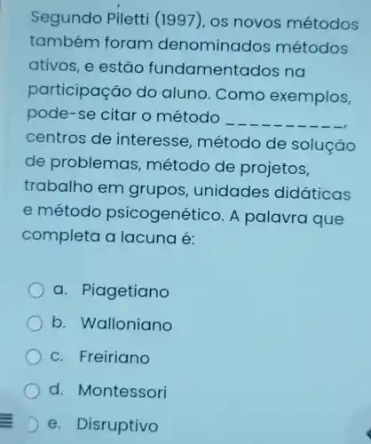 Segundo Piletti (1997), os novos métodos
também foram denomino idos métodos
ativos, e estão fundamentac los na
participas :ao do aluno .Como exemplos,
pode-se citar o método __
centros de interesse método de solução
de problemas método de projetos,
trabalhc em grupos , unidades didáticas
e método psicogenético A palavra que
completa a lacuna é:
a. P lagetiano
b Walloniano
c. Freiriano
d . Montessori
D e Disruptivo