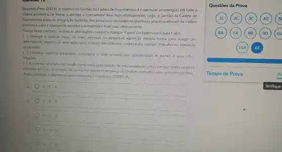 Segundo Pires (2011), 0 objetivo da Gestão da Cadeia de Suprimentos é maximizar as sinergias em toda a
cadeia produtiva, de forma a atender o consumidor final mais efetivamente. Logo a Gestão da Cadela de
Suprimentos trata da integração holistica dos processos de negócios (business process)através da cadeia
produtiva, com o objetivo de atender o consumidor final mais efetivamente.
Diante deste contexto, analise as afirmaçoes a seguir e marque V para Verdadeiro ou F para Falso.
( ) Sinergia é quando duas, ou mais pessoas ou empresas agem da mesma forma para atingir um
determinado objetivo. E uma ação elou.esforço simultâneos:cooperação, coesão; trabalho ou operação
associados.
( ) Holística significa totalidade, considerar 0.todo levando em consideração as partes e suas inter
relaçōes.
( ) A sinergia so é possivel tendo como base uma gestǎo de relacionamento efetivo.que tenha objetivo
em duas direções: a redução de custos e o aumento do preço do.produto acabado para o consumidor final.
Agora, assinale a alternativa que contempla a sequência CORRETA:
A	V-F-V
B	V-V-V
c	F-V-V.
D.	V-V-F
E	V-F-F
Questōes da Prova
Tempo de Prova