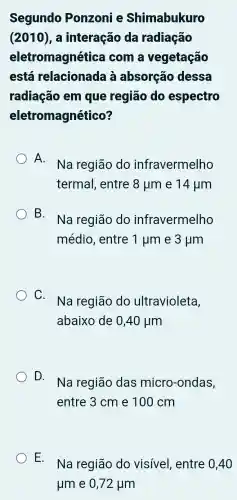 Segundo Ponzoni e Shimabukuro
(2010), a interação da radiação
eletromagnética com a vegetação
está relacionada à absorção dessa
radiação em que região do espectro
eletromagnético?
A.
Na região do infravermelho
termal , entre 8mu m e 14mu m
B.
Na região do infravermelho
médio , entre 1mu m e 3mu m
C.
Na região do ultravioleta,
abaixo de 0,40mu m
D.
Na região das micro -ondas,
entre 3 cm e 100 cm
E.
Na região do visível , entre 0,40
mu m e 0,72mu m