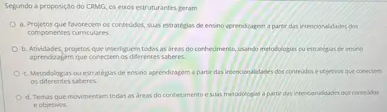 Segundo a proposição do CRMG, OS eixos estruturantes geram
a. Projetos que favorecem os conteúdos, suas estratégias de ensino aprendizagem a partir das intencionalidades dos
componentes curriculares.
b. Atividades, projetos que interliguem todas as áreas do conhecimento, usando metodologias ou estratégias de ensino
aprendizagem que conectem os diferentes saberes.
c. Metodologias ou estratégias de ensino aprendizagem a partir das intencionalidades dos conteúdos e objetivos que conectem
os diferentes saberes.
d. Temas que movimentam todas as áreas do conhecimento e suas metodologias a partir das intencionalidades dos conteúdos
e objetivos.