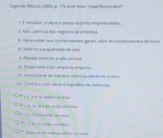 Segundo Ritossa (2009, p 77), esse novo "superfuncionário":
1. Einovador, criativo e possui espirito empreendedor.
II. Não participa dos negócios da empresa.
III. Desenvolve seus conhecimentos gerais, além de conhecimentos técnicos.
IV. Valoriza sua qualidade de vida.
V. Planeja somente a vida pessoal.
VI. Possul uma visão ampla da empresa.
VII. Posiciona-se de maneira submissa diante de ordens.
VIII. Contribui com ideias e sugestoes de melhorias.
a. I, II, III e VII estão corretas.
b. I,III, IV, VI e VIII estão corretas.
C. I, II, III e IV estão corretas.
d. I, II, VI,VII estǎo corretas.
e. Todas as afirmativas estão corretas.