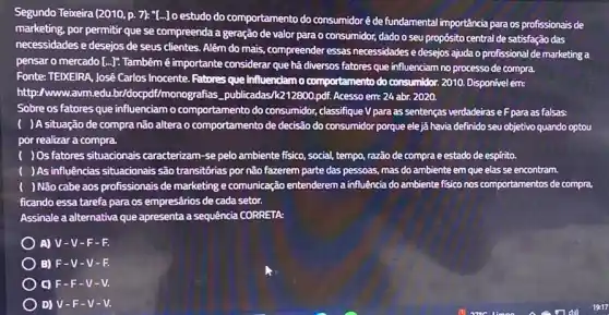 Segundo Teixeira (2010,p 7): "[...]o estudo do comportamento do consumidoré de fundamental importância para os profissionais de
marketing, por permitir que se compreenda a geração de valor para o consumidor, dado o seu propósito central de satisfação das
necessidades e desejos de seus clientes. Além do mais, compreender essas necessidades e desejos ajuda o profissional de marketing a
pensar o mercado [...].Também é importante considerar que há diversos fatores que influenciam no processo de compra.
Fonte: TEIXEIRA, José Carlos Inocente. Fatores que influenciam o comportamento do consumidor 2010. Disponivel em:
http:/www.avm.edu Imonografias_publicadas 11212800.pdf. Acesso em: 24 abr. 2020.
...influenciam o comportamento do consumidor, classifique V para as sentenças verdadeirase F para as falsas:
( )Asituação de compra não altera o comportamento de decisão do consumidor porque elejá havia definido seu objetivo quando optou
por realizar a compra.
( ) Os fatores situacionais caracterizam-se pelo ambiente fisico, social, tempo, razão de compra e estado de espirito.
) As influências situacionais são transitórias por não fazerem parte das pessoas.mas do ambiente em que elas se encontram.
) Não cabe aos profissionais de marketing e comunicação entenderem a influência do ambiente fisico nos comportamentos de compra,
ficando essa tarefa para os empresários de cada setor.
Assinale a alternativa que apresenta a sequência CORRETA
A) V-V -F-R
B) F-V -V-F.
C) F-F -V-V.
D) V-F-V-V.