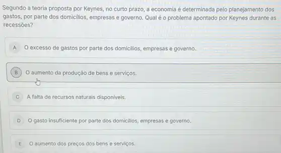 Segundo a teoria proposta por Keynes, no curto prazo, a economia é determinada pelo planejamento dos
gastos, por parte dos domicilios, empresas e governo Qual é o problema apontado por Keynes durante as
recessōes?
A O excesso de gastos por parte dos domicilios empresas e governo. A
B O aumento da produção de bens e serviços. B
C ) A falta de recursos naturais disponíveis.
gasto insuficiente por parte dos domicilios, empresas e governo.
E O aumento dos preços dos bens e serviços. E