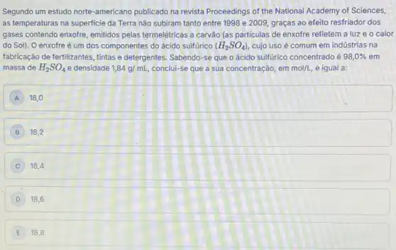 Segundo um estudo norte -americano publicado na revista Proceedings of the National Academy of Sciences,
as temperaturas na superficie da Terra não subiram tanto entre 1998 e 2009, graças ao efeito resfriador dos
gases contendo enxofre, emitidos pelas termelétricas a carvão (as particulas de enxofre refletem a luze o calor
do Sol). O enxofre é um dos componentes do ácido sulfúrico (H_(2)SO_(4)) cujo uso é comum em indústrias na
fabricação de fertilizantes, tintas e detergentes. Sabendo-se que o ácido sulfurico concentrado é 98,0%  em
massa de H_(2)SO_(4) e densidade 1,84g/mL conclui-se que a sua concentração, em mol/L, é igual a:
A 18,0
18.2
18,4
D 18,6
E 18,8