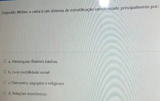 Segundo Weber, a casta é um sistema de estratificação caracterizado principalmente por:
a. Hierarquias flexiveis básicas.
b. Livre mobilidade social
c. Elementos sagrados e religiosos
d. Relações econômicas