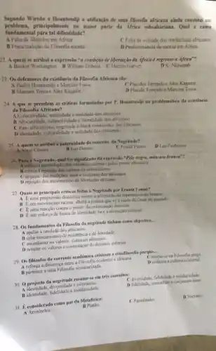 . Segundo Wiredu e Hountondj a utilização de uma filssofia africana ainda constitut um
problema,principalmente na maior parte da Africa subsahariana Qual a causa
fundamental para tal dificuldade?
A Falta de filósofos em Africa
C Falta de vontade dos intelectuais africanos
B Fraca tradição da Filosofia escrita
D Predomináncia da escrita cm Africa
22. A quem se atribui a expressão "a condição de libertação da Africa é regresso a Africa"?
A Booker Washington B William Dubois
C Marcus Garvey
D K. Nkrumah
23. Os defensores da existência da Filosofia Africana sào:
A Paulin Hountondji e Marcien Towa.
C Placides Tempelse Alex Kagame.
B Marcien Towa e Alex Kagame.
D Placide Tempelse Marcien Towa.
24. A que se prendem as criticas formulada por P. Hountondji na problemática da existência
da Filosofia Africana?
A Colectividade, miticidade e oralidade dos africanos
B Africanidade, subjectividade e literalidade dos africanos
C. Pan-africanismo, negritude black renaissence dos africanos
D Identidade, culturalidade e realidade dos africanos
25. A quem se atribui a paternidade do conceito da Negritude?
D Leo Frobenius
A Aimé Césaire
B Leo Damas
C Frantz Fanon
26. Para a Negritude qual to signifieado da expressão "Pele negra,máscara branca"?
A critica a assimilação dos valores ocidentais pelos povos africanos
B critica a rejeição dos valores do colonialismo
C negação das tradiçôes, usos e costumes dos africanos
D rejeição dos movimentos de libertação africana
27. Quais as principais criticas feitas a Negritude por Frantz Fanon?
A Euma progressão dialéctica contra a afirmação da supremacia do branco
B Éum movimento racista, alheia a prática que vé a idade de Ouro no passado
C Euma reacção contra o poder da colonização francesa
D Eum esforço de busca de identidade face a alienação cultural
28. Os fundamentos da Filosofia da negritude tinham como objectivo...
__
A apelar à unidade dos africanos.
Beriar mecanismos de resistencia e de liberdade.
C reconhecer os valores culturais africanos.
D revelar os valores e contestação do dominio colonial.
29. Os filósofos da corrente académica criticam 4 etnofilosofia porque...
__
cb baseia-se na Filosofia grega.
A reforça a diferença entre a Filosofia ocidental e africana.
D enfatiza a cultura ocidental.
B pertence a uma Filosofia sistematizada.
30. 0 projecto da resume-se em trés conceitos:
C diversidade, fidelidade e solidariedade
D.fidefidade,comunhào ecooperativisme
A identidade, diversidade tolerancia
A. identidade, fidelidade e solidariedade
31. Keonsiderado como pai da Metafisica: B Platão.
A Aristóteles.