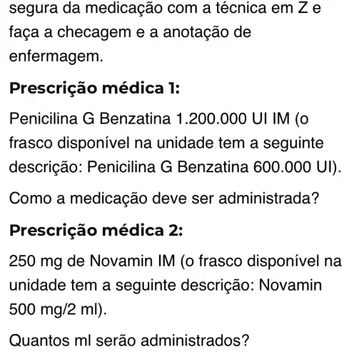 segura da m edicação com a técnica em Ze
faça a checagem e a anotação de
enfermagem.
Pres crição mé dica 1:
Penicilina G B enzatina 1 .200.000 UI IM (O
frasco disponível na unidade tem a seguinte
descrição: P enicilina G B enzatina 600.000U ) -
Como a medicação deve ser administrada?
Presc ricão mè dịcả 2:
250 mg de Novamin IM (o frasco dis ponivel na
unidade tem a seguinte descrição : Novamin
500mg/2ml
Quantos ml serão administrados?