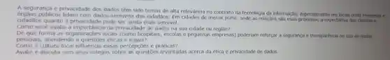 A segurança e privacidade dos dados têm sido temas de alta relevância no contexto da tecnologia da informação, especialmente em locais onde empresase
públicos lidam com dados sensiveis dos cidadãos. Em de menor porte, onde as relações são mais próximas,expectativa dos clientes e
cidadãos quanto à privacidade pode ser ainda mais sensivel.
Como vocé avalia a da privacidade de dados na sua cidade ou regiāo?
De que forma as organizações locais (como hospitais, escolas e pequenas empresas) poderiam reforçar a segurança e transparència no uso de dados
pessoais, atendendo a éticas e legais?
Como a cultura local influencia essas percepções e práticas?
Avalie e discuta com seus colegas sobre as questōes levantadas acerca da ética e privacidade de dados.