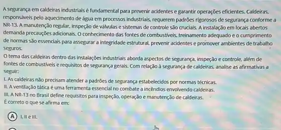 A segurança em caldeiras industrials é fundamental para prevenir acidentes e garantir operações eficientes. Caldeiras,
responsáveis pelo aquedmento de água em processos industrials , requerem padrões rigorosos de segurança conforme a
NR-13. A manutenção regular, inspeção de válvulas e sistemas de controle são cruciais. A instalação em locais abertos
demanda precauções adidonais. 0 conhecimento das fontes de combustiveis, treinamento adequado e o cumprimento
de normas são essenciais para assegurar a integridade estrutural, prevenir acidentes e promover ambientes de trabalho
seguros.
tema das caldeiras dentro das instalações industrials aborda aspectos de segurança , inspeção e controle, além de
fontes de combustiveis e requisitos de segurança gerais Com relação à segurança de caldeiras, analise as afirmativas a
seguir:
I. As caldeiras nǎo precisam atender a padrões de segurança estabelecidos por normas técnicas.
II. A ventilação tática é uma ferramenta essencial no combate a incêndios envolvendo caldeiras.
III. ANR-13 no Brasil define requisitos para inspeção, operação e manutenção de caldeiras.
É correto o que se afirma em:
(A) I, II e III.