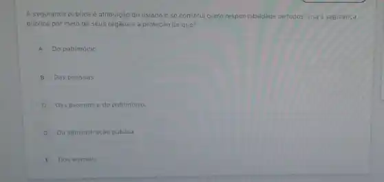 A segurança pública é atribuição do estado e se constitui como responsabilidade de todos. visa a segurança
pública por meio de seus órgãos e a proteção de que?
A Do patrimônio.
B Das pessoas.
C Das pessoas e do patrimonio.
D Da administração pública.
E Dos animais.