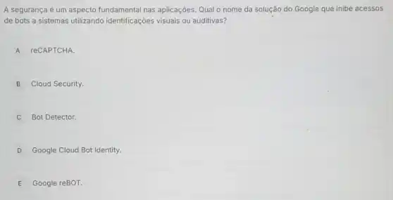 A segurança é um aspecto fundamental nas aplicações. Qual o nome da solução do Google que inibe acessos
de bots a sistemas utilizando identificações visuais ou auditivas?
A reCAPTCHA.
B Cloud Security.
C Bot Detector.
D Google Cloud Bot Identity.
E Google reBOT.