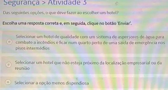 Seguranca gt Atlvidade 3
Das seguintes opções, 0 que deve fazer ao escolher um hotel?
Escolha uma resposta correta e, em seguida , clique no botão 'Enviar.
Selecionar um hotel de qualidade com um sistema de aspersores de água para
D combate a incêndios e ficar num quarto perto de uma saída de emergência nos
pisos intermédios
C
reunião
Selecionar um hotel que não esteja próximo da localização empresarial ou da
C Selecionar a opção menos dispendiosa