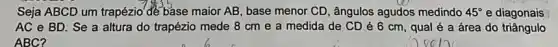 Seja ABCD um trapézio de base maior AB , base menor CD, ângulos agudos medindo 45^circ  e diagonais
AC e BD. Se a altura do trapézio mede 8 cm e a medida de CD é 6 cm, qual é a área do triângulo
ABC?