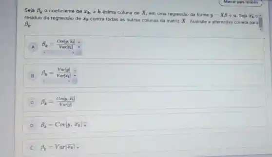 Seja beta _(k) - coeficiente de x_(k) a k-ésima coluna de X, em uma regressão da forma
y=Xbeta +u Seja overline (x_(k))
residuo da regressão de x_(k) contra todas as outras colunas da matriz X Assinale a alternativa correta para
beta _(k)
A
beta _(k)=(Cov[y,bar (x)])/(Var[bar (x)_(k)])
B
beta _(k)=(Var[y])/(Var[x_(k)])div 
C beta _(k)=(Cov[y,x_(k)])/(Var[y])
D beta _(k)=Cov[y,hat (x_(k))]hat (v)
E beta _(k)=Var[x_(k)]