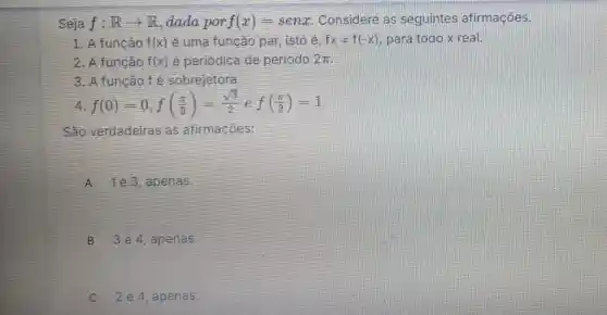 Seja f:Rarrow R dada por f(x)=senx Considere as seguintes afirmaçôes.
1. A função f(x) ê uma função par isto é, fx=f(-x) para todo x real.
2. A função f(x) é periódica de periodo 2pi 
3. A função fé sobrejetora.
4 f(0)=0,f((pi )/(3))=(sqrt (3))/(2)ef((pi )/(2))=1
São verdadeiras as afirmaçōes:
A 1e3,apenas.
B 3e4 , apenas.
C 2 4, apenas.