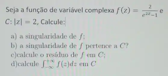 Seja a função de variável complexa f(z)=(2)/(e^2z)-1 e
C:vert zvert =2 , Calcule:
a) a singularid ade de f:
b) a singulari lade de f pertence a C?
c)calcule o resíduo de f em C:
d)calcule int _(-infty )^+infty f(z)dz em C