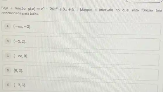 Seja a função g(x)=x^4-24x^2+8x+5
Marque o intervalo no qual esta função tem
concavidade para baixo.
A (-infty ,-2)
B (-2,2)
C (-infty ,0)
D (0,2)
E (-2,3)