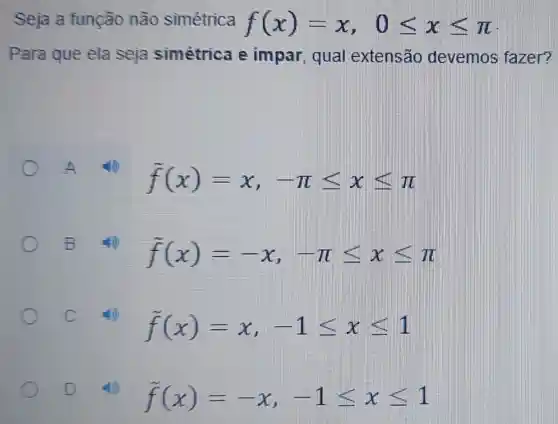 Seja a função não simétrica f(x)=x,0leqslant xleqslant pi 
Para que ela seja simétrica e impar, qual extensão devemos fazer?
f(x)=x,-pi leqslant xleqslant pi 
B
f(x)=-x,-pi leqslant xleqslant pi 
C
f(x)=x,-1leqslant xleqslant 1
D
f(x)=-x,-1leqslant xleqslant 1