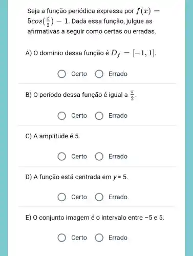 Seja a função periódica expressa por f(x)=
5cos((x)/(2))-1 . Dada essa função, julgue as
afirmativas a seguir como certas ou erradas
A) 0 domínio dessa função é D_(f)=[-1,1]
Certo
Errado
B) 0 período dessa função é igual a (pi )/(2)
Certo
Errado
C) A amplitude é 5.
Certo
Errado
D) A função está centrada em y=5
Certo
Errado
E) 0 conjunto imagem é 0 intervalo entre -5 e 5.
Certo
) Errado