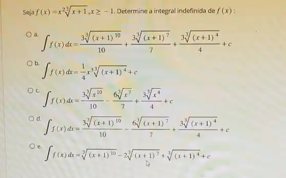 Seja f(x)=x^2sqrt [3](x+1),xgeqslant -1 Determine a integral indefinida de f(x)
a
int f(x)dx=(sqrt [3]((x+1)^10))/(10)+(sqrt [3]((x+1)^7))/(7)+(sqrt [3]((x+1)^4))/(4)+c
b
int f(x)dx=(1)/(4)xsqrt [3]((x+1)^4)+c
C.
int f(x)dx=(3sqrt [3](x^10))/(10)-(6sqrt [3](x^7))/(7)+(3sqrt [3](x^4))/(4)+c
d
int f(x)dx=(sqrt [3]((x+1)^10))/(10)-(6sqrt [3]((x+1)^7))/(7)+(sqrt [3]((x+1)^4))/(4)+c
e.
int f(x)dx=sqrt [3]((x+1)^10)-2sqrt [3]((x+1)^7)+sqrt [3]((x+1)^4)+c