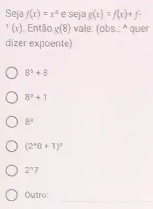 Seja f(x)=x^3 e seja g(x)=f(x)+f-
f(x) . Então g(8) vale: (obs - quer
dizer expoente)
8^3+8
8^3+1
8^3
(2^wedge 8+1)^2
2^wedge 7
Outro: