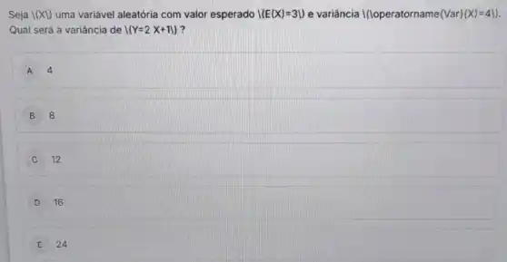 Seja lxy uma variável aleatória com valor esperado I(E(X)=31) e variância I(loperatorname  Var (X)=4backslash )
Qual será a variância de I(Y=2X+11) ?
A 4
B 8
C 12
D 16
E 24