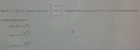 Seja P=(-6,2,5) Sabendo que a tetla  ) x=2+t y=5+2t y=-1  elpe rip ao	x e que B=(2,0,1) pertence ao plano pi  avalie
as afirmações là
d(P,B)=2sqrt (21)
II
d(P,r)=(3sqrt (21))/(5)
III
d(P,pi )=(4sqrt (5))/(5)