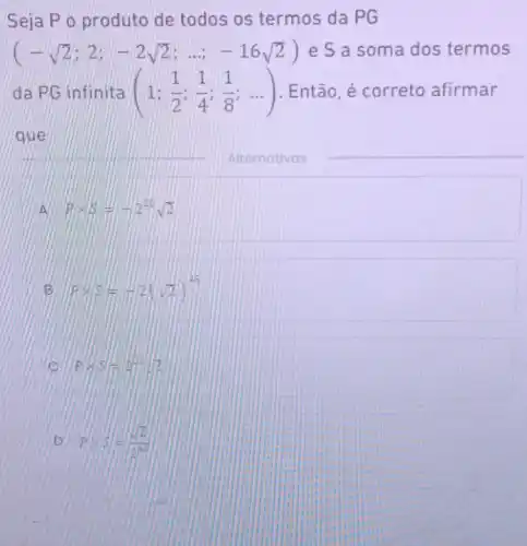 Seja Po produto de todos os termos da PG
(-sqrt (2);2;-2sqrt (2);ldots ;-16sqrt (2)) e S a soma dos termos
da PG infinita (1;(1)/(2);(1)/(4);(1)/(8);ldots ) . Então, é correto afirmar
__
A Ptimes beta =-2^20sqrt (2)
B Ptimes 5=-2(sqrt (2))^45
Ptimes 5=AB^2sqrt (2)
D Ptimes 5=(sqrt (2))/(26^2)