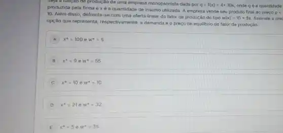 Seja a runçao de produção de uma empresa monopsonista dada por q=f(x)=4+10x onde q é a quantidade
produzida pela firma exéa quantidade de insumo utilizada. A empresa vende seu produto final ao preço
p=
10. Além disso defronta-se com uma oferta linear do fator de produção do tipo
w(x)=10+5x Assinale a únic
opção que representa respectivamente, a demanda e o preço de equilibrio do fator de produção.
A ) x^ast =100 e w^ast =5
B x^ast =9 e w^ast =55
C x^ast =10 e w^ast =10
D x^ast =21 e w^ast =32
E f^ast =5 e w^ast =35