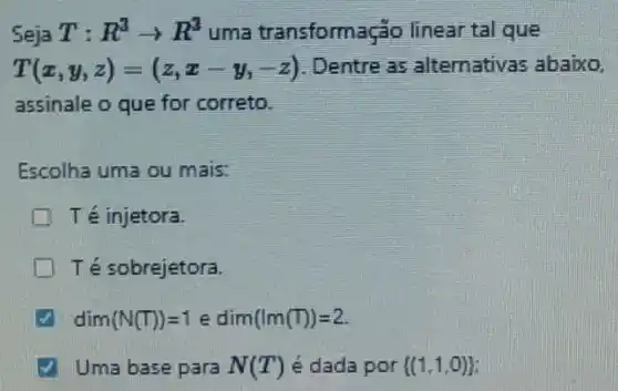 Seja T:R^3arrow R^3 uma transformação linear tal que
T(x,y,z)=(z,x-y_(1)-z) . Dentre as alternativas abaixo,
assinale o que for correto.
Escolha uma ou mais:
Té injetora
Té sobrejetora.
dim(N(T))=1edim(lm(T))=2
Uma base para N(T') é dada por  (1,1,0)