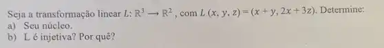 Seja a transformação linear L: R^3arrow R^2 ,com L(x,y,z)=(x+y,2x+3z) Determine:
a) Seu núcleo.
b) Lé injetiva ? Por quê?