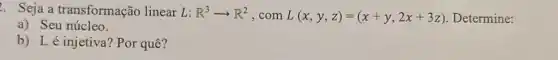 . Seja a transformação linear L: R^3arrow R^2 , com L(x,y,z)=(x+y,2x+3z) Determine:
a) Seu núcleo.
b) Lé injetiva ? Por quê?