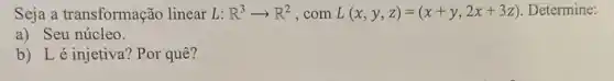 Seja a transformação linear L: R^3arrow R^2 ,com L(x,y,z)=(x+y,2x+3z) Determine:
a) Seu núcleo.
b) Lé injetiva?Por quê?