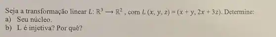 Seja a transformação linear L: R^3arrow R^2 , com L(x,y,z)=(x+y,2x+3z) Determine:
a) Seu núcleo.
b) Lé injetiva?Por quê?