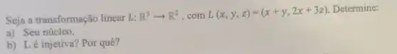 Seja a transformação linear L: R^3arrow R^2 .com L(x,y,z)=(x+y,2x+3z)
Determine:
a) Seu núcleo.
b) Lé injetiva Por quê?