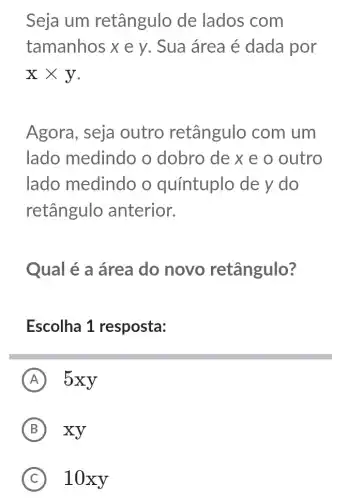 Seja um retângulo de lados com
tamanhos xey . Sua área é dada por
xtimes y
Agora, seja outro retângulo com um
lado medindo o dobro de x e o outro
lado medindo o quíntuplo de y do
retângulo anterior.
Qual é a área do novo retângulo?
Escolha 1 resposta:
A 5xy
B xy
C ) 10xy