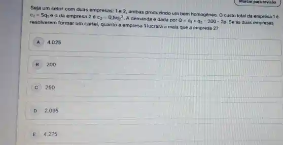 Seja um setor com duas empresas: 1e 2 , ambas produzindo um bem homogêneo. 0 custo total da empresa 1é
c_(1)=5q_(1) e o da empresa 2é c_(2)=0,5q_(2)^2
A demanda é dada por Q=q_(1)+q_(2)=200-2p Se as duas empresas
resolverem formar um cartel, quanto a empresa 1 lucrará a mais que a empresa 2?
A 4.025
B 200
C 250
D 2.095
E 4.275