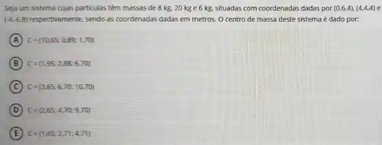 Seja um sistema cujas particulas têm massas de 8 kg, 20 kg e 6 kg, situadas com coordenadas dadas por (0,6,4),(4,4,4) e
(-4,-6,8) respectivamente , sendo as coordenadas dadas em metros O centro de massa deste sistema é dado por:
A C=(10,65;0,89;1,70)
B C=(1,95;2,88;6,70)
C C=(3,65;6,70;10,70)
D C=(2,65;4,70;9,70)
E C=(1,65;2,71;4,71)