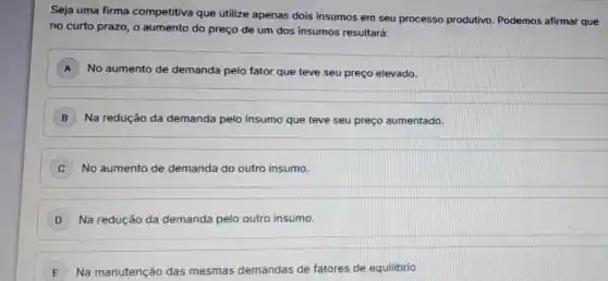 Seja uma firma competitiva que utilize apenas dois insumos em seu processo produtivo Podemos afirmar que
no curto prazo, o aumento do preço de um dos insumos resultará:
A No aumento de demanda pelo fator que teve seu preço elevado. A
B Na redução da demanda pelo insumo que teve seu preço aumentado.
C No aumento de demanda do outro insumo.
D Na redução da demanda pelo outro insumo.
E Na manutenção das mesmas demandas de fatores de equilibrio