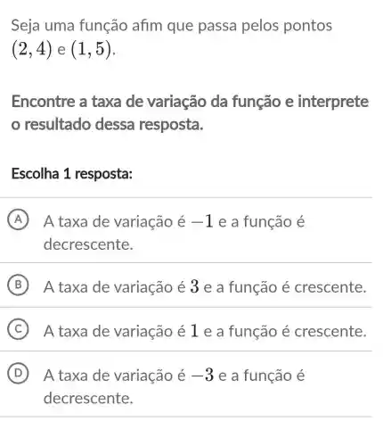 Seja uma função afim que passa pelos pontos
(2,4) e (1,5)
Encontre a taxa de variação da função e interprete
resultado dessa resposta.
Escolha 1 resposta:
A ) A taxa de variação é -1 e a função e
decrescente.
B A taxa de variação é 3 e a função é crescente.
C A taxa de variação é 1 e a função é crescente.
D A taxa de variação é -3 e a função é . D