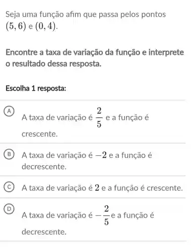 Seja uma função afim que passa pelos pontos
(5,6) e (0,4)
Encontre a taxa de variação da função e interprete
resultado dessa resposta.
Escolha 1 resposta:
A
A taxa de variação é (2)/(5) e a função é
A
crescente.
B A taxa de variação é -2 e a função é
decrescente.
C A taxa de variação é 2 e a função é crescente.
D
A taxa de variação é -(2)/(5) e a função e