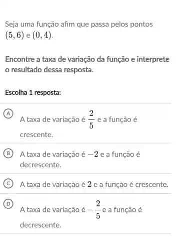 Seja uma função afim que passa pelos pontos
(5,6) e (0,4)
Encontre a taxa de variação da função e interprete
resultado dessa resposta.
Escolha 1 resposta:
A
A taxa de variação é (2)/(5) e a função e
crescente.
B ) A taxa de variação é -2 e a função é
decrescente.
C A taxa de variação é 2 e a função é crescente.
D
A taxa de variação é -(2)/(5) e a função é
D